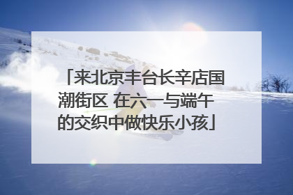 来北京丰台长辛店国潮街区 在六一与端午的交织中做快乐小孩