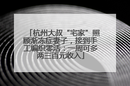 杭州大叔“宅家”照顾渐冻症妻子，接到手工编织零活：一周可多两三百元收入