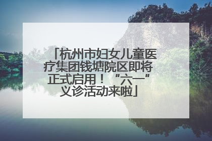 杭州市妇女儿童医疗集团钱塘院区即将正式启用！“六一”义诊活动来啦