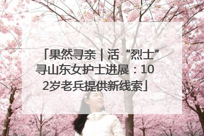 果然寻亲｜活“烈士”寻山东女护士进展：102岁老兵提供新线索