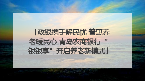 政银携手解民忧 普惠养老暖民心 青岛农商银行“银银享”开启养老新模式