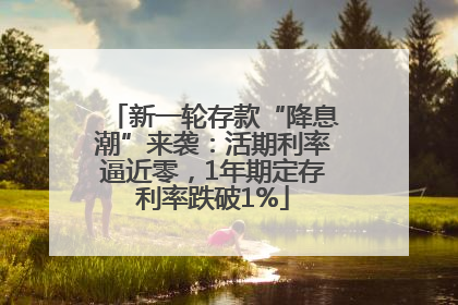 新一轮存款“降息潮”来袭：活期利率逼近零，1年期定存利率跌破1%