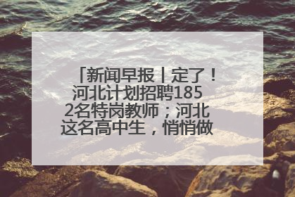 新闻早报丨定了！河北计划招聘1852名特岗教师；河北这名高中生，悄悄做了件超酷的事>>