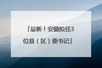 最新！安徽拟任3位县（区）委书记