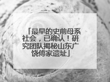最早的史前母系社会，已确认！研究团队揭秘山东广饶傅家遗址