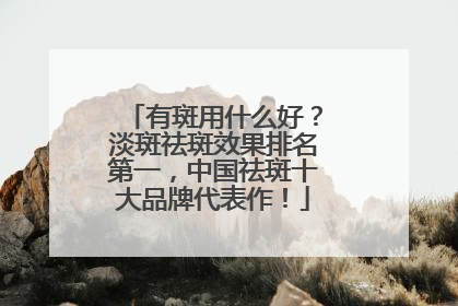 有斑用什么好？淡斑祛斑效果排名第一，中国祛斑十大品牌代表作！