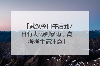 武汉今日午后到7日有大雨到暴雨，高考考生请注意
