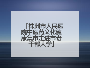 株洲市人民医院中医药文化健康集市走进市老干部大学