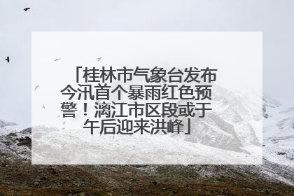桂林市气象台发布今汛首个暴雨红色预警！漓江市区段或于午后迎来洪峰