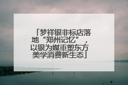 梦祥银非标店落地“郑州记忆”，以银为媒重塑东方美学消费新生态