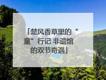 楚风香草里的“童”行记 非遗馆的双节奇遇