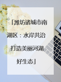 潍坊诸城市南湖区：水岸共治 打造美丽河湖好生态