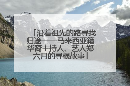 沿着祖先的路寻找归途——马来西亚籍华裔主持人、艺人郑六月的寻根故事