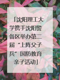 沈阳理工大学携手沈阳警备区举办第二届“上阵父子兵”国防教育亲子活动