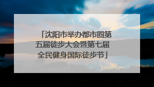 沈阳市举办都市圈第五届徒步大会暨第七届全民健身国际徒步节