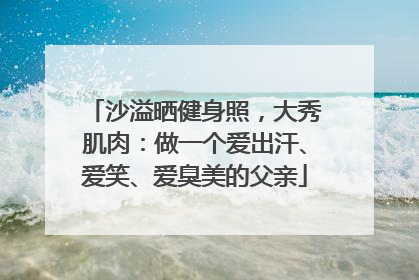 沙溢晒健身照，大秀肌肉：做一个爱出汗、爱笑、爱臭美的父亲