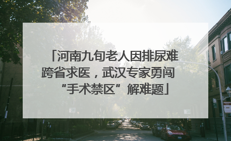 河南九旬老人因排尿难跨省求医，武汉专家勇闯“手术禁区”解难题