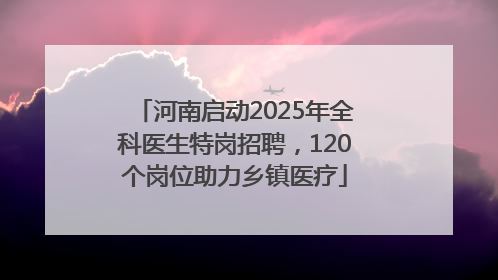 河南启动2025年全科医生特岗招聘，120个岗位助力乡镇医疗