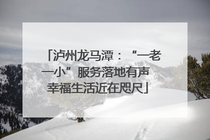 泸州龙马潭：“一老一小”服务落地有声 幸福生活近在咫尺