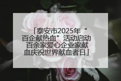 泰安市2025年“百企献热血”活动启动 百余家爱心企业家献血庆祝世界献血者日