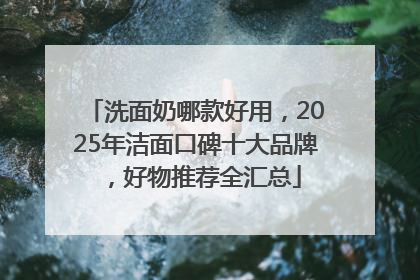 洗面奶哪款好用，2025年洁面口碑十大品牌，好物推荐全汇总