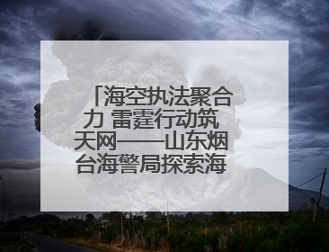 海空执法聚合力 雷霆行动筑天网——山东烟台海警局探索海空一体提升立体执法效能纪实