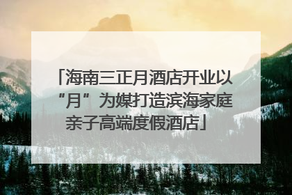 海南三正月酒店开业以“月”为媒打造滨海家庭亲子高端度假酒店