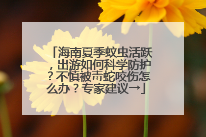海南夏季蚊虫活跃，出游如何科学防护？不慎被毒蛇咬伤怎么办？专家建议→