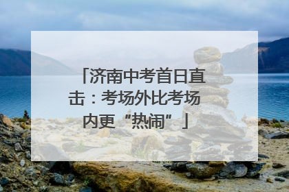 济南中考首日直击：考场外比考场内更“热闹”