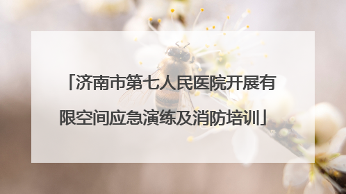 济南市第七人民医院开展有限空间应急演练及消防培训