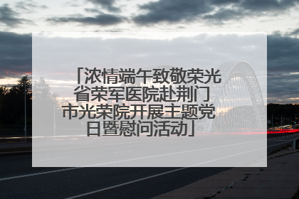 浓情端午致敬荣光 省荣军医院赴荆门市光荣院开展主题党日暨慰问活动