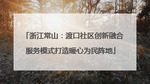 浙江常山：渡口社区创新融合服务模式打造暖心为民阵地