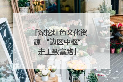 深挖红色文化资源 “边区中枢”走上致富路