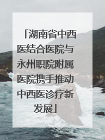 湖南省中西医结合医院与永州职院附属医院携手推动中西医诊疗新发展