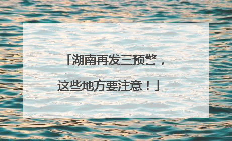 湖南再发三预警，这些地方要注意！