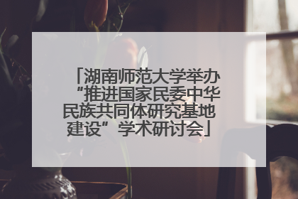 湖南师范大学举办“推进国家民委中华民族共同体研究基地建设”学术研讨会