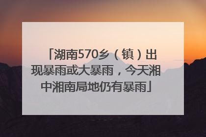 湖南570乡（镇）出现暴雨或大暴雨，今天湘中湘南局地仍有暴雨