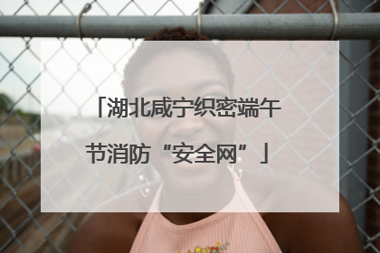 湖北咸宁织密端午节消防“安全网”