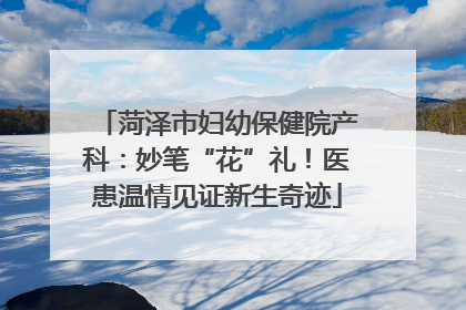 菏泽市妇幼保健院产科：妙笔“花”礼！医患温情见证新生奇迹