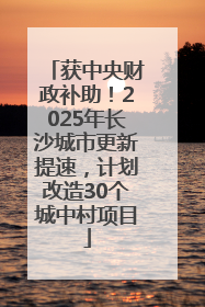 获中央财政补助！2025年长沙城市更新提速，计划改造30个城中村项目