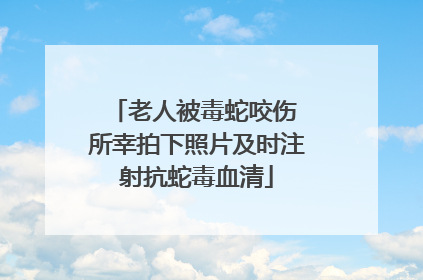 老人被毒蛇咬伤 所幸拍下照片及时注射抗蛇毒血清