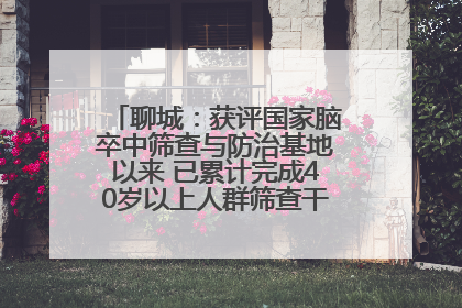 聊城：获评国家脑卒中筛查与防治基地以来 已累计完成40岁以上人群筛查干预40余万人次