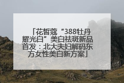 花皙蔻“388牡丹耀光白”美白祛斑新品首发：北大夫妇解码东方女性美白新方案