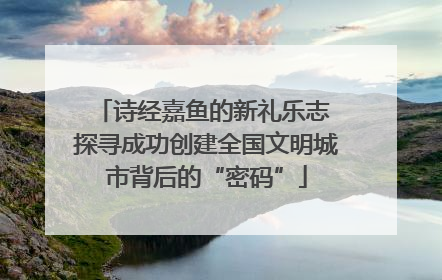 诗经嘉鱼的新礼乐志 探寻成功创建全国文明城市背后的“密码”