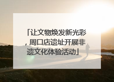 让文物焕发新光彩，周口店遗址开展非遗文化体验活动