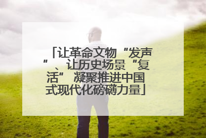 让革命文物“发声”、让历史场景“复活” 凝聚推进中国式现代化磅礴力量