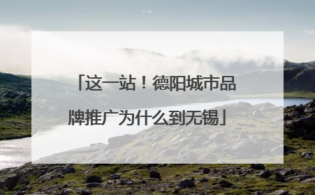 这一站！德阳城市品牌推广为什么到无锡