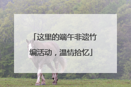 这里的端午非遗竹编活动，温情拾忆