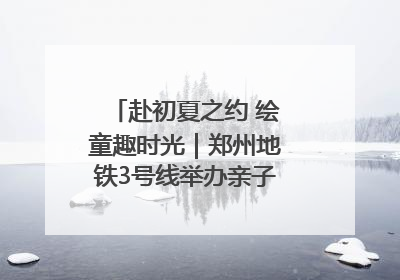 赴初夏之约 绘童趣时光｜郑州地铁3号线举办亲子开放日活动