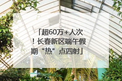 超60万+人次！长春新区端午假期“热”点四射